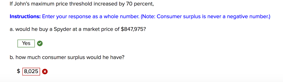 If John's maximum price threshold increased by 70 percent,
Instructions: Enter your response as a whole number. (Note: Consumer surplus is never a negative number.)
a. would he buy a Spyder at a market price of $847,975?
Yes
b. how much consumer surplus would he have?
$ 8,025 8
