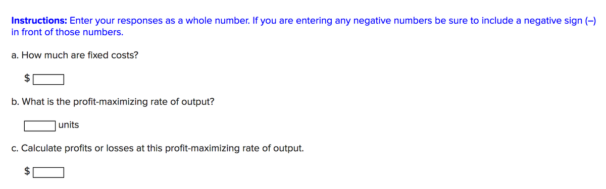 Instructions: Enter your responses as a whole number. If you are entering any negative numbers be sure to include a negative sign (-)
in front of those numbers.
a. How much are fixed costs?
b. What is the profit-maximizing rate of output?
units
c. Calculate profits or losses at this profit-maximizing rate of output.
%24
