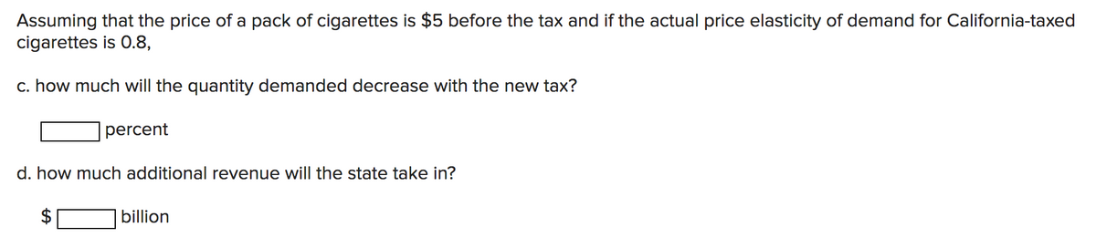 Assuming that the price of a pack of cigarettes is $5 before the tax and if the actual price elasticity of demand for California-taxed
cigarettes is 0.8,
c. how much will the quantity demanded decrease with the new tax?
percent
d. how much additional revenue will the state take in?
billion
%24
