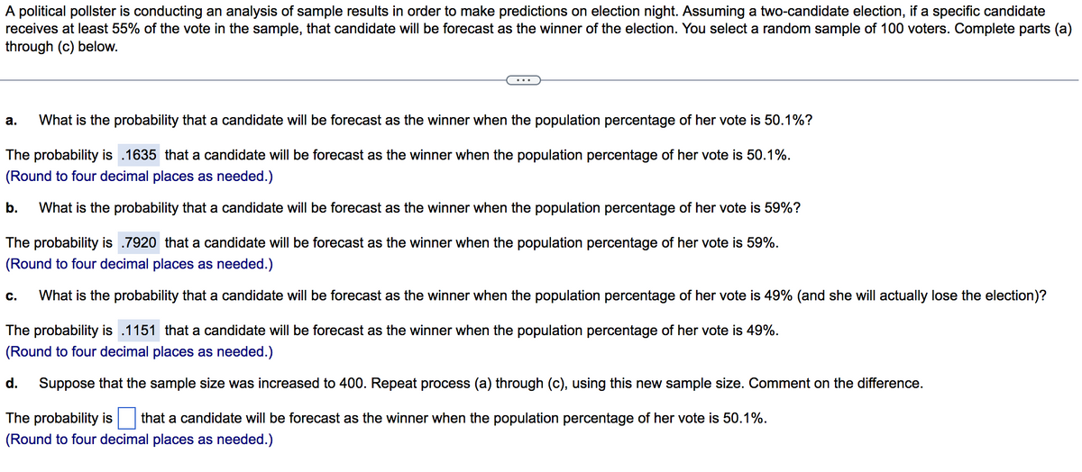 A political pollster is conducting an analysis of sample results in order to make predictions on election night. Assuming a two-candidate election, if a specific candidate
receives at least 55% of the vote in the sample, that candidate will be forecast as the winner of the election. You select a random sample of 100 voters. Complete parts (a)
through (c) below.
...
a. What is the probability that a candidate will be forecast as the winner when the population percentage of her vote is 50.1%?
The probability is .1635 that a candidate will be forecast as the winner when the population percentage of her vote is 50.1%.
(Round to four decimal places as needed.)
b. What is the probability that a candidate will be forecast as the winner when the population percentage of her vote is 59%?
The probability is .7920 that a candidate will be forecast as the winner when the population percentage of her vote is 59%.
(Round to four decimal places as needed.)
What is the probability that a candidate will be forecast as the winner when the population percentage of her vote is 49% (and she will actually lose the election)?
C.
The probability is .1151 that a candidate will be forecast as the winner when the population percentage of her vote is 49%.
(Round to four decimal places as needed.)
d. Suppose that the sample size was increased to 400. Repeat process (a) through (c), using this new sample size. Comment on the difference.
The probability is that a candidate will be forecast as the winner when the population percentage of her vote is 50.1%.
(Round to four decimal places as needed.)