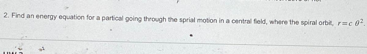 2. Find an energy equation for a partical going through the sprial motion in a central field, where the spiral orbit, r=c
r=c 0².