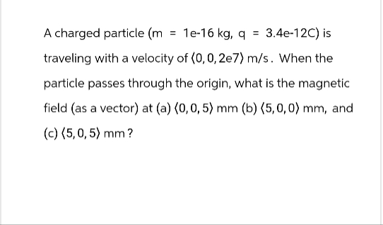 A charged particle (m = 1e-16 kg, q = 3.4e-12C) is
traveling with a velocity of (0,0,2e7) m/s. When the
particle passes through the origin, what is the magnetic
field (as a vector) at (a) (0, 0, 5) mm (b) (5,0,0) mm, and
(c) (5,0,5) mm?