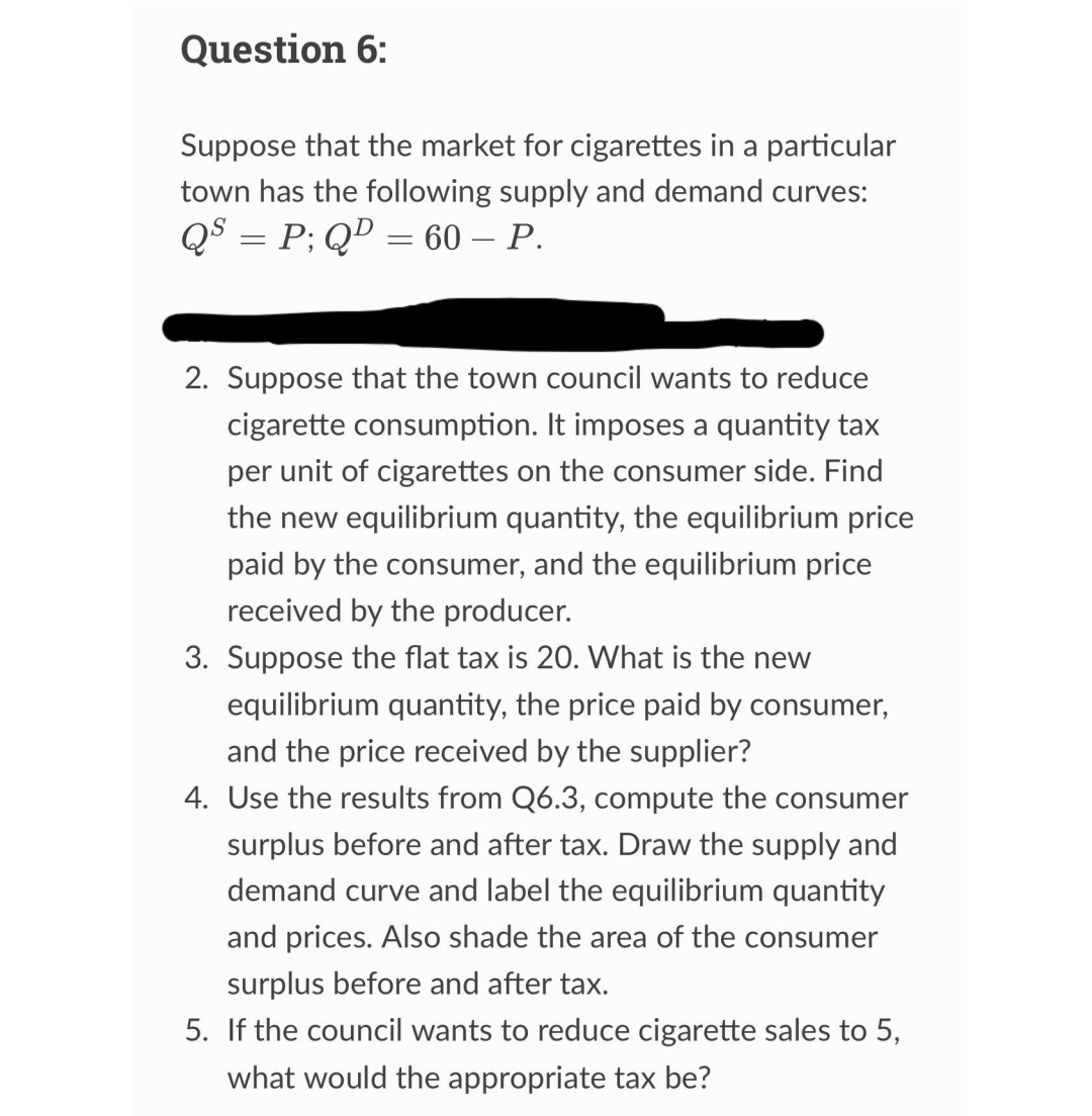 Question 6:
Suppose that the market for cigarettes in a particular
town has the following supply and demand curves:
QS = P; QD = 60 - P.
2. Suppose that the town council wants to reduce
cigarette consumption. It imposes a quantity tax
per unit of cigarettes on the consumer side. Find
the new equilibrium quantity, the equilibrium price
paid by the consumer, and the equilibrium price
received by the producer.
3. Suppose the flat tax is 20. What is the new
equilibrium quantity, the price paid by consumer,
and the price received by the supplier?
4. Use the results from Q6.3, compute the consumer
surplus before and after tax. Draw the supply and
demand curve and label the equilibrium quantity
and prices. Also shade the area of the consumer
surplus before and after tax.
5. If the council wants to reduce cigarette sales to 5,
what would the appropriate tax be?
