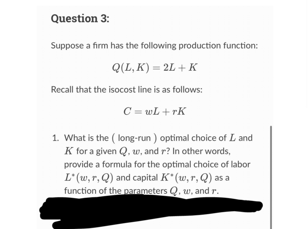Question 3:
Suppose a firm has the following production function:
Q(L, K) = 2L + K
Recall that the isocost line is as follows:
C=wL+rK
1. What is the (long-run ) optimal choice of L and
K for a given Q, w, and r? In other words,
provide a formula for the optimal choice of labor
L* (w, r, Q) and capital K* (w, r, Q) as a
function of the parameters Q, w, and r.