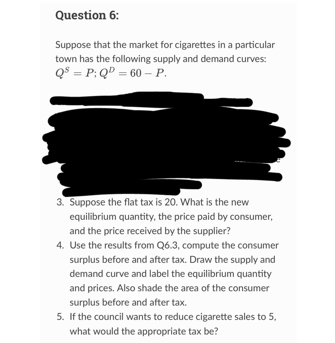 Question 6:
Suppose that the market for cigarettes in a particular
town has the following supply and demand curves:
QS = P; QD = 60 - P.
3. Suppose the flat tax is 20. What is the new
equilibrium quantity, the price paid by consumer,
and the price received by the supplier?
4. Use the results from Q6.3, compute the consumer
surplus before and after tax. Draw the supply and
demand curve and label the equilibrium quantity
and prices. Also shade the area of the consumer
surplus before and after tax.
5. If the council wants to reduce cigarette sales to 5,
what would the appropriate tax be?