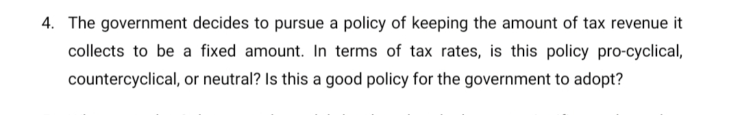 4. The government decides to pursue a policy of keeping the amount of tax revenue it
collects to be a fixed amount. In terms of tax rates, is this policy pro-cyclical,
countercyclical, or neutral? Is this a good policy for the government to adopt?