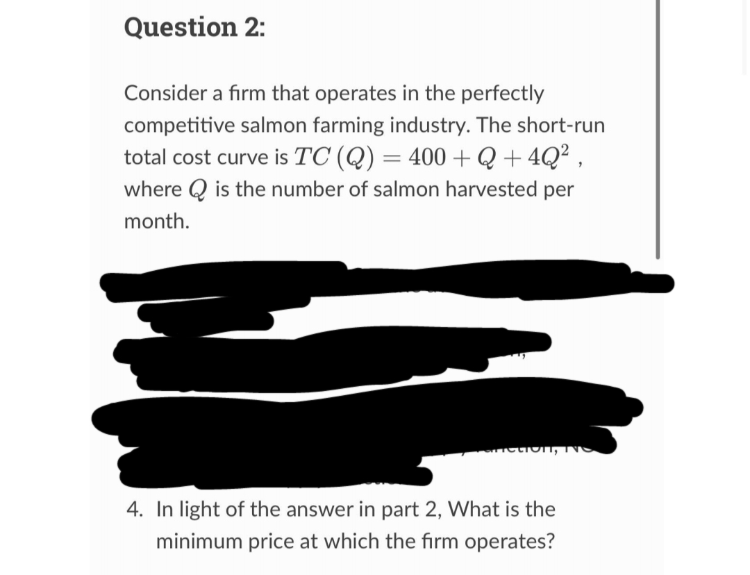 Question 2:
Consider a firm that operates in the perfectly
competitive salmon farming industry. The short-run
total cost curve is TC (Q) = 400 + Q +4Q²,
where is the number of salmon harvested per
month.
fiction, IS
4. In light of the answer in part 2, What is the
minimum price at which the firm operates?
