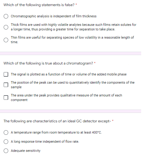 Which of the following statements is false? *
Chromatographic analysis is independent of film thickness
Thick films are used with highly volatile analytes because such films retain solutes for
a longer time, thus providing a greater time for separation to take place.
Thin films are useful for separating species of low volatility in a reasonable length of
time.
Which of the following is true about a chromatogram? *
The signal is plotted as a function of time or volume of the added mobile phase
The position of the peak can be used to quantitatively identify the components of the
sample
The area under the peak provides qualitative measure of the amount of each
component
The following are characteristics of an ideal GC detector except-*
A temperature range from room temperature to at least 400°C.
A long response time independent of flow rate.
Adequate sensitivity