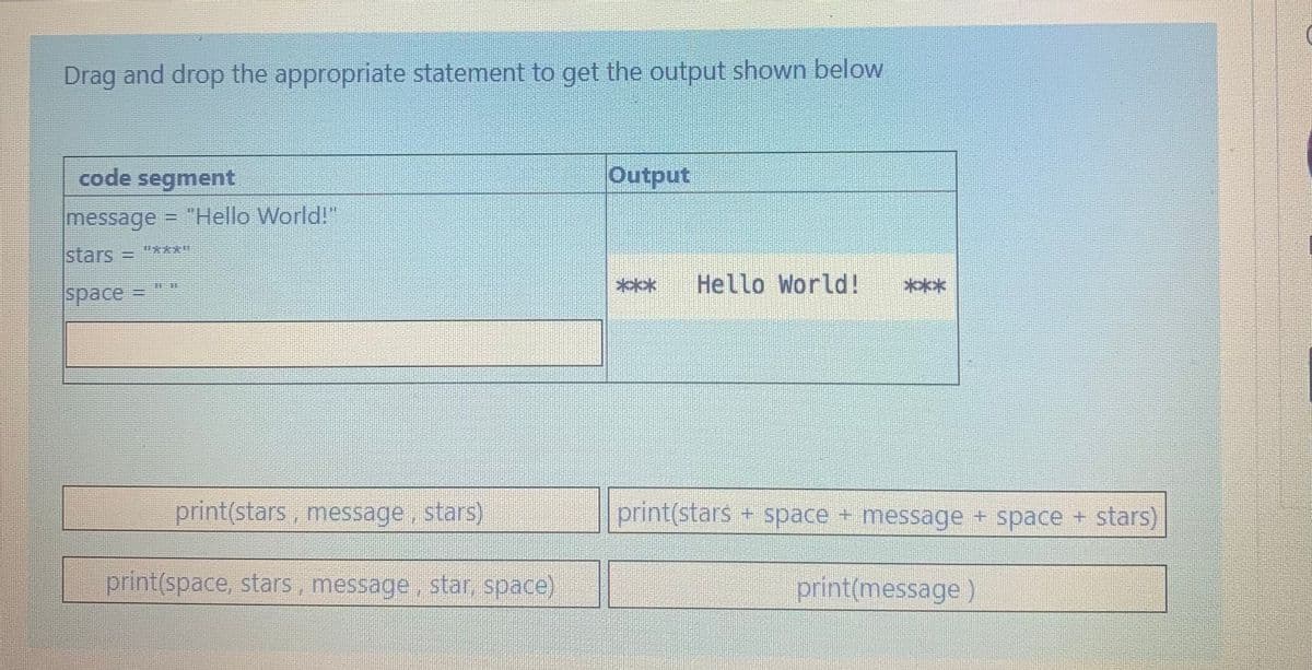 Drag and drop the appropriate statement to get the output shown below
code segment
Output
message = "Hello World!"
stars =
***
Hello World!
****
space =
print(stars, message, stars)
print(stars + space + message + space + stars)
print(space, stars, message, star, space)
print(message)
