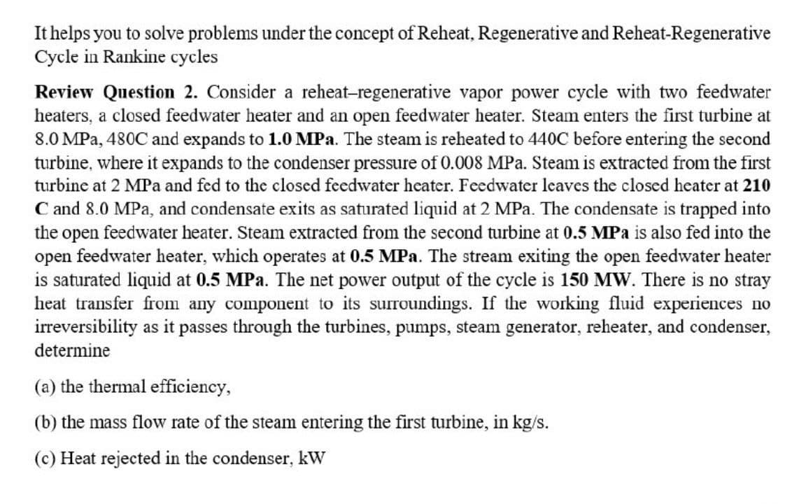 It helps you to solve problems under the concept of Reheat, Regenerative and Reheat-Regenerative
Cycle in Rankine cycles
Review Question 2. Consider a reheat-regenerative vapor power cycle with two feedwater
heaters, a closed feedwater heater and an open feedwater heater. Steam enters the first turbine at
8.0 MPa, 480C and expands to 1.0MPA. The steam is reheated to 440C before entering the second
turbine, where it expands to the condenser pressure of 0.008 MPa. Steam is extracted from the first
turbine at 2 MPa and fed to the closed feedwater heater. Feedwater leaves the closed heater at 210
C and 8.0 MPa, and condensate exits as saturated liquid at 2 MPa. The condensate is trapped into
the open feedwater heater. Steam extracted from the second turbine at 0.5 MPa is also fed into the
open feedwater heater, which operates at 0.5 MPa. The stream exiting the open feedwater heater
is saturated liquid at 0.5 MPa. The net power output of the cycle is 150 MW. There is no stray
heat transfer from any component to its surroundings. If the working fluid experiences no
irreversibility as it passes through the turbines, pumps, steam generator, reheater, and condenser,
determine
(a) the thermal efficiency,
(b) the mass flow rate of the steam entering the first turbine, in kg/s.
(c) Heat rejected in the condenser, kW
