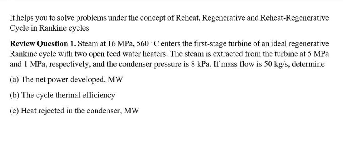 It helps you to solve problems under the concept of Reheat, Regenerative and Reheat-Regenerative
Cycle in Rankine cycles
Review Question 1. Steam at 16 MPa, 560 °C enters the first-stage turbine of an ideal regenerative
Rankine cycle with two open feed water heaters. The steam is extracted from the turbine at 5 MPa
and 1 MPa, respectively, and the condenser pressure is 8 kPa. If mass flow is 50 kg/s, determine
(a) The net power developed, MW
(b) The cycle thermal efficiency
(c) Heat rejected in the condenser, MW
