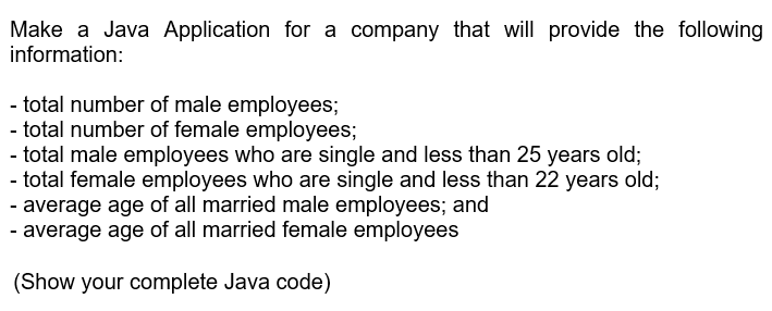 Make a Java Application for a company that will provide the following
information:
- total number of male employees;
- total number of female employees;
- total male employees who are single and less than 25 years old;
- total female employees who are single and less than 22 years old;
- average age of all married male employees; and
- average age of all married female employees
(Show your complete Java code)
