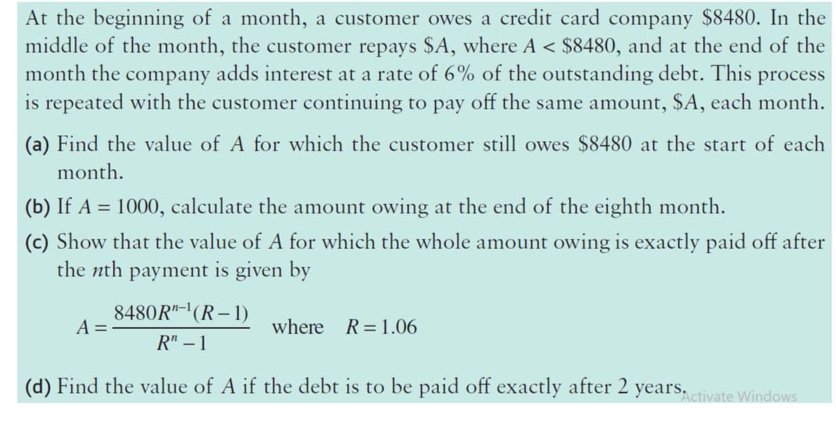 At the beginning of a month, a customer owes a credit card company $8480. In the
middle of the month, the customer repays $A, where A < $8480, and at the end of the
month the company adds interest at a rate of 6% of the outstanding debt. This process
is repeated with the customer continuing to pay off the same amount, $A, each month.
(a) Find the value of A for which the customer still owes $8480 at the start of each
month.
(b) If A = 1000, calculate the amount owing at the end of the eighth month.
(c) Show that the value of A for which the whole amount owing is exactly paid off after
the nth payment is given by
8480R"-'(R– 1)
A =
where R=1.06
R" – 1
(d) Find the value of A if the debt is to be paid off exactly after 2 years, ctivate Windows
