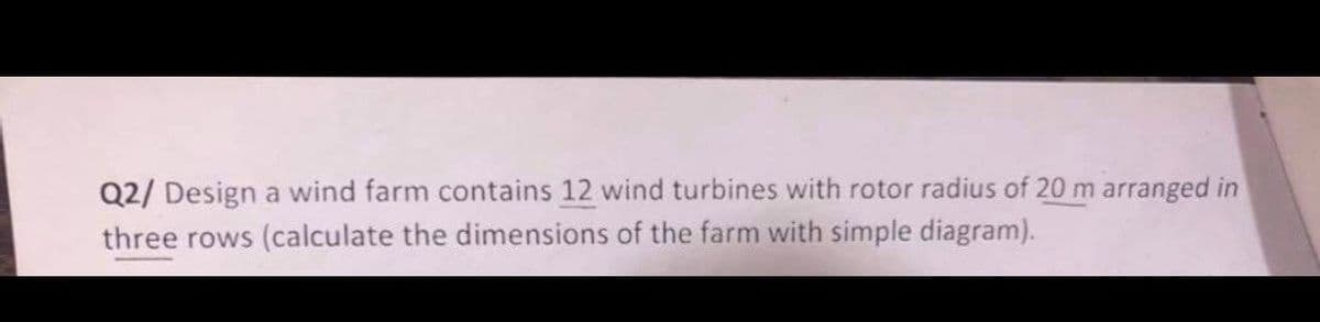 Q2/ Design a wind farm contains 12 wind turbines with rotor radius of 20 m arranged in
three rows (calculate the dimensions of the farm with simple diagram).