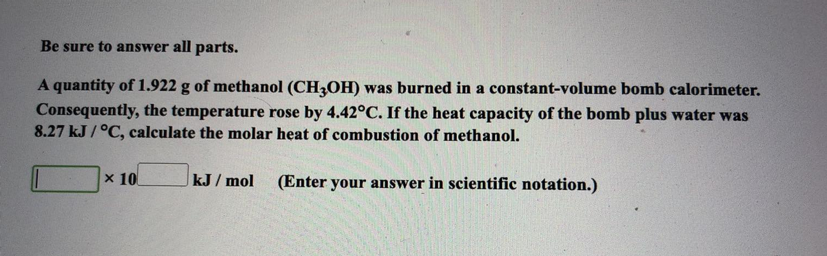 Be sure to answer all parts.
A quantity of 1.922 g of methanol (CH3OH) was burned in a constant-volume bomb calorimeter.
Consequently, the temperature rose by 4.42°C. If the heat capacity of the bomb plus water was
8.27 kJ/°C, calculate the molar heat of combustion of methanol.
x 10
kJ/mol (Enter your answer in scientific notation.)