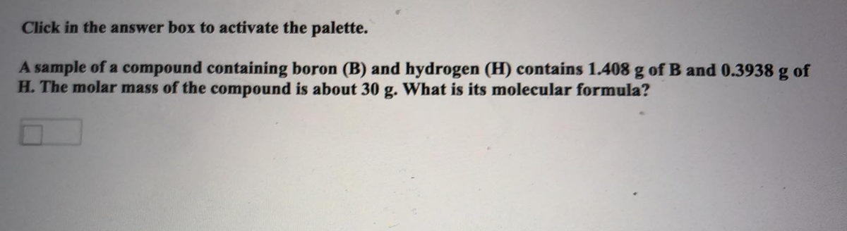 Click in the answer box to activate the palette.
A sample of a compound containing boron (B) and hydrogen (H) contains 1.408 g of B and 0.3938 g of
H. The molar mass of the compound is about 30 g. What is its molecular formula?