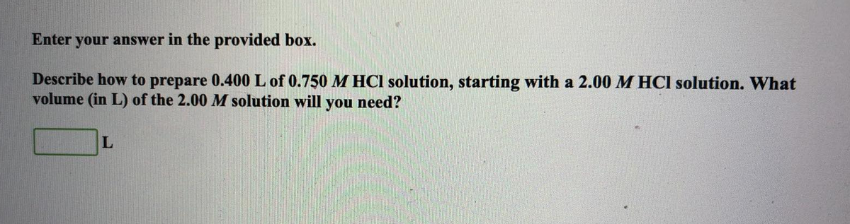 Enter your answer in the provided box.
Describe how to prepare 0.400 L of 0.750 M HCl solution, starting with a 2.00 M HCl solution. What
volume (in L) of the 2.00 M solution will you
need?
L