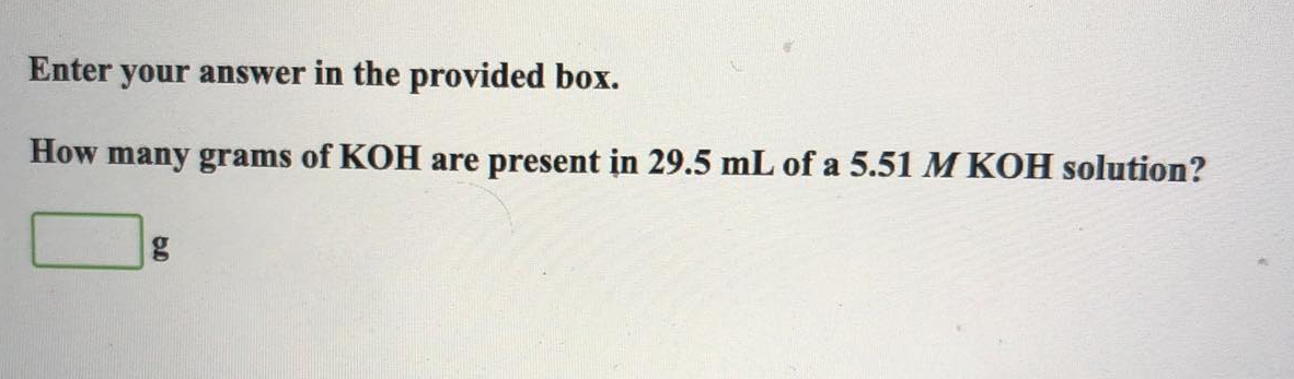 Enter your answer in the provided box.
How many grams of KOH are present in 29.5 mL of a 5.51 M KOH solution?
g