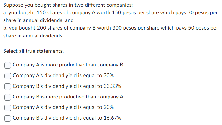 Suppose you bought shares in two different companies:
a. you bought 150 shares of company A worth 150 pesos per share which pays 30 pesos per
share in annual dividends; and
b. you bought 200 shares of company B worth 300 pesos per share which pays 50 pesos per
share in annual dividends.
Select all true statements.
Company A is more productive than company B
Company A's dividend yield is equal to 30%
Company B's dividend yield is equal to 33.33%
Company B is more productive than company A
Company A's dividend yield is equal to 20%
Company B's dividend yield is equal to 16.67%