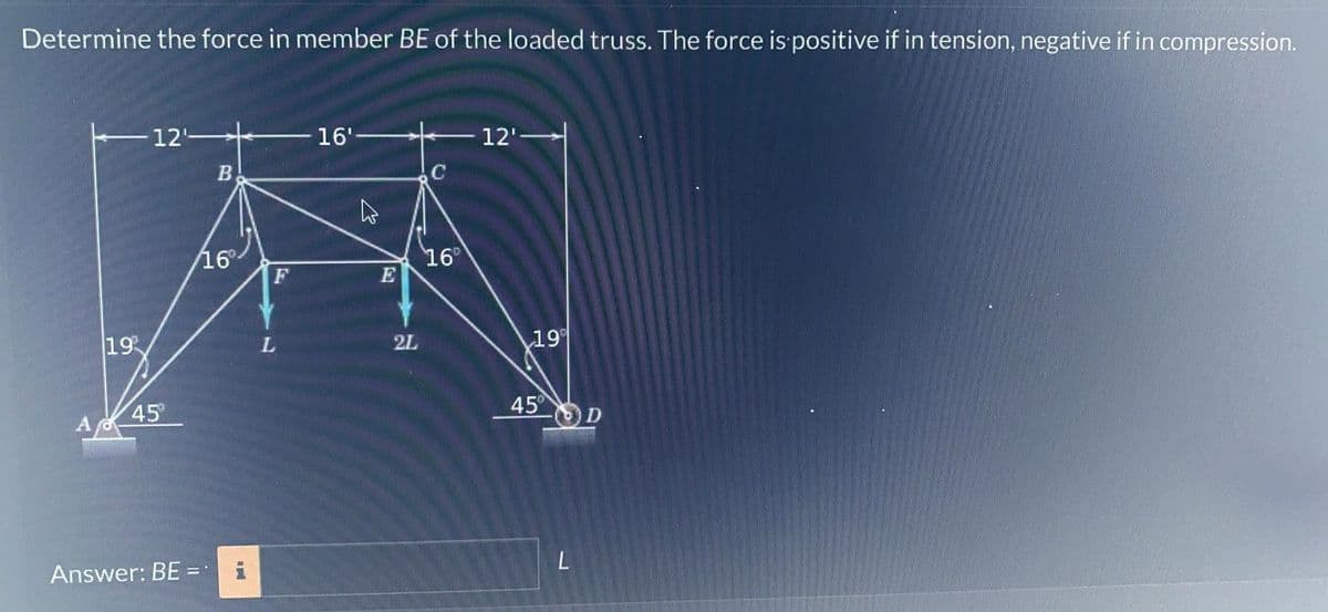 Determine the force in member BE of the loaded truss. The force is positive if in tension, negative if in compression.
19
12-
45
Answer: BE=
=
B
16°
a
F
16'
A
E
2L
C
16°
12'-
19%
45⁰
L
D