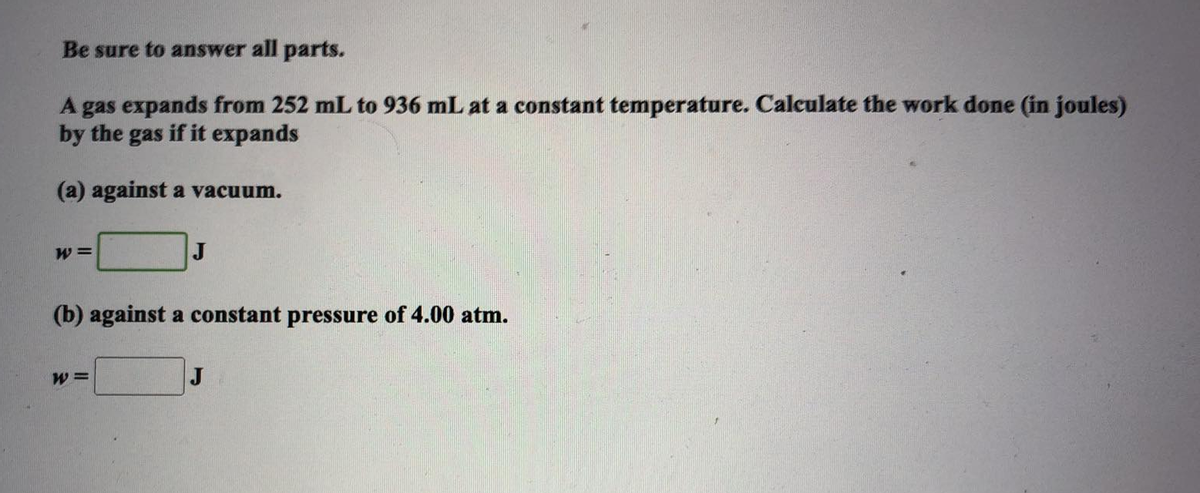 Be sure to answer all parts.
A gas expands from 252 mL to 936 mL at a constant temperature. Calculate the work done (in joules)
by the gas if it expands
(a) against a vacuum.
W =
J
(b) against a constant pressure of 4.00 atm.
W =
J