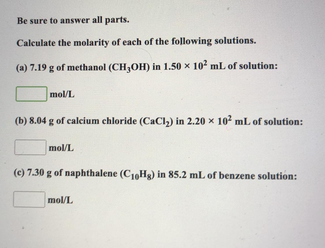 Be sure to answer all parts.
Calculate the molarity of each of the following solutions.
(a) 7.19 g of methanol (CH3OH) in 1.50 × 10² mL of solution:
mol/L
(b) 8.04 g of calcium chloride (CaCl₂) in 2.20 × 10² mL of solution:
mol/L
(c) 7.30 g of naphthalene (C₁0Hg) in 85.2 mL of benzene solution:
mol/L
