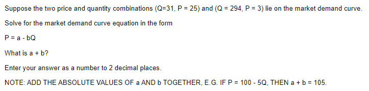 Suppose the two price and quantity combinations (Q=31, P = 25) and (Q = 294, P = 3) lie on the market demand curve.
Solve for the market demand curve equation in the form
P = a - bQ
What is a + b?
Enter your answer as a number to 2 decimal places.
NOTE: ADD THE ABSOLUTE VALUES OF a AND b TOGETHER, E.G. IF P = 100 - 5Q, THEN a + b = 105.