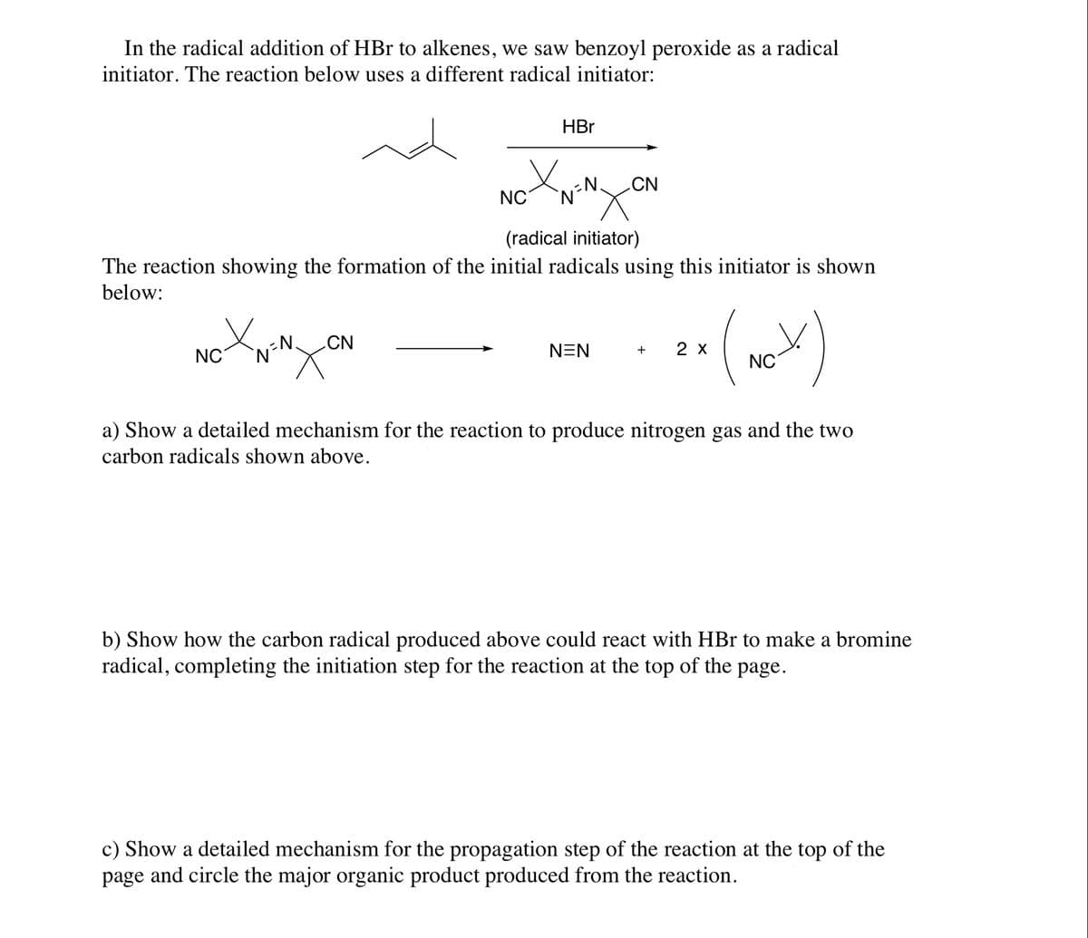 In the radical addition of HBr to alkenes, we saw benzoyl peroxide as a radical
initiator. The reaction below uses a different radical initiator:
HBr
nd
CN
NC
(radical initiator)
The reaction showing the formation of the initial radicals using this initiator is shown
below:
CN
NEN
2 х
+
NC
NC
a) Show a detailed mechanism for the reaction to produce nitrogen gas and the two
carbon radicals shown above.
b) Show how the carbon radical produced above could react with HBr to make a bromine
radical, completing the initiation step for the reaction at the top of the page.
c) Show a detailed mechanism for the propagation step of the reaction at the top of the
page and circle the major organic product produced from the reaction.
