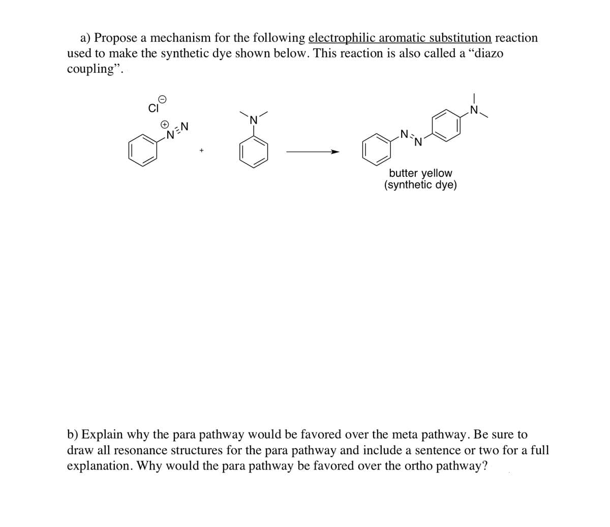 a) Propose a mechanism for the following electrophilic aromatic substitution reaction
used to make the synthetic dye shown below. This reaction is also called a "diazo
coupling".
`N,
butter yellow
(synthetic dye)
b) Explain why the para pathway would be favored over the meta pathway. Be sure to
draw all resonance structures for the para pathway and include a sentence or two for a full
explanation. Why would the para pathway be favored over the ortho pathway?
