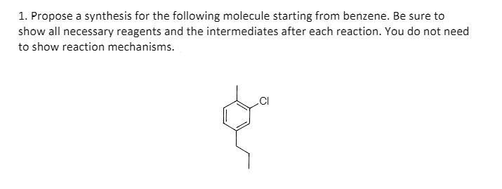 1. Propose a synthesis for the following molecule starting from benzene. Be sure to
show all necessary reagents and the intermediates after each reaction. You do not need
to show reaction mechanisms.
.CI
