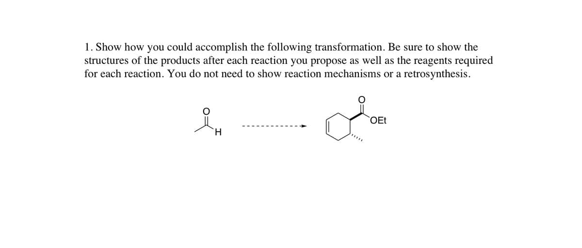 1. Show how you could accomplish the following transformation. Be sure to show the
structures of the products after each reaction you propose as well as the reagents required
for each reaction. You do not need to show reaction mechanisms or a retrosynthesis.
OEt
H.
