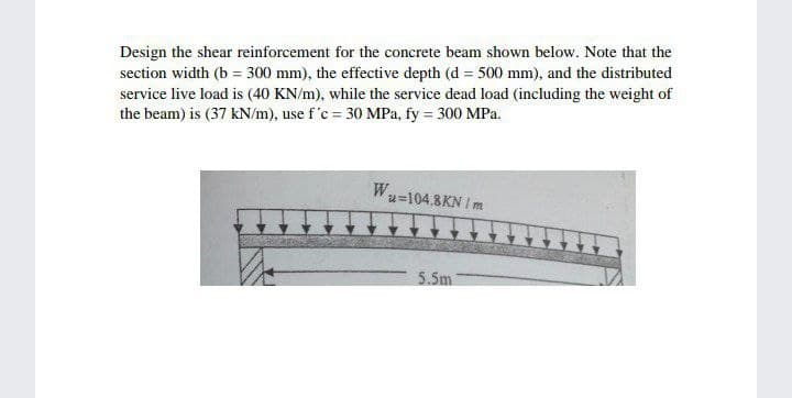Design the shear reinforcement for the concrete beam shown below. Note that the
section width (b = 300 mm), the effective depth (d = 500 mm), and the distributed
service live load is (40 KN/m), while the service dead load (including the weight of
the beam) is (37 kN/m), use f'c = 30 MPa, fy = 300 MPa.
W₁
u=104.8KN / m
5.5m