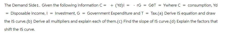 =
consumption, Yd
Ywhere C =
Tax. (a) Derive IS equation and draw
The Demand Side1. Given the following information C = + (Yd) = -rG = GOT =
= Disposable income, I = Investment, G = Government Expenditure and T
the IS curve.(b) Derive all multipliers and explain each of them.(c) Find the slope of IS curve.(d) Explain the factors that
shift the IS curve.