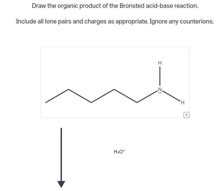 Draw the organic product of the Bronsted acid-base reaction.
Include all lone pairs and charges as appropriate. Ignore any counterions.
H3O+
H
H
Q