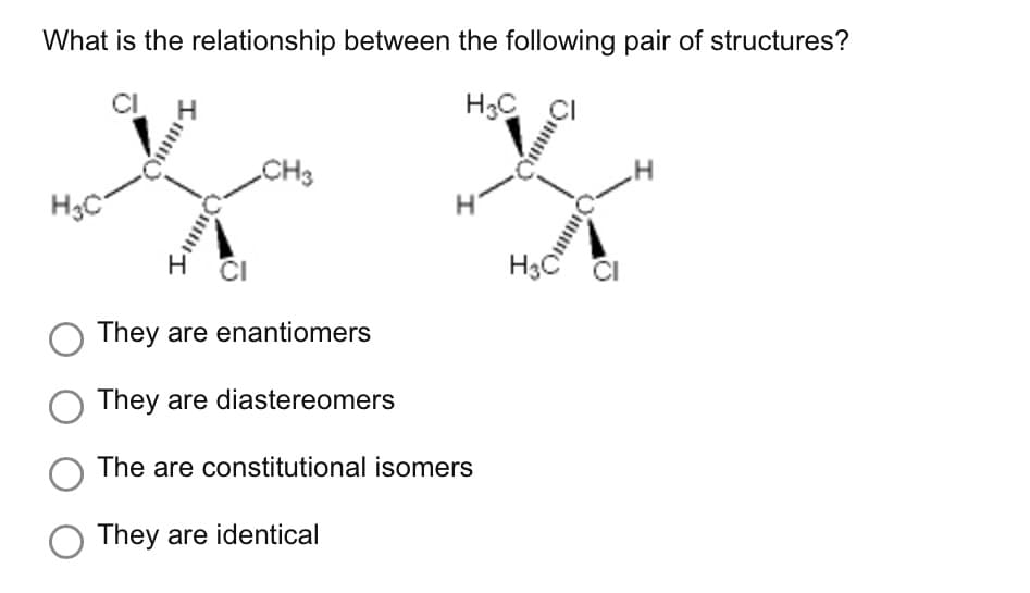 What is the relationship between the following pair of structures?
H3C
H₂C
H
H
IBO
CI
CH3
O They are enantiomers
They are diastereomers
I
O The are constitutional isomers
O They are identical
O
BAAR.
m
I