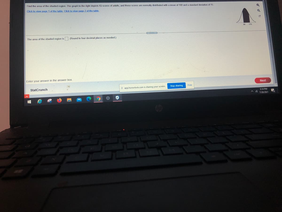 Find the area of the shaded region. The graph to the right depicts IQ scores of adults, and those scores are normally distributed with a mean of 100 and a standard deviation of 15.
Click to view page 1 of the table. Click to view page 2 of the table.
90
115
The area of the shaded region is (Round to four decimal places as needed.)
Enter your answer in the answer box.
Next
Stop sharing
Hide
StatCrunch
Il app.honorlock.com is sharing your screen.
5:14 PM
A a 128/2021
