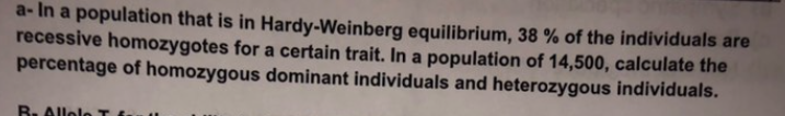 a-In a population that is in Hardy-Weinberg equilibrium, 38 % of the individuals are
recessive homozygotes for a certain trait. In a population of 14,500, calculate the
percentage of homozygous dominant individuals and heterozygous individuals.
B. Allele I f