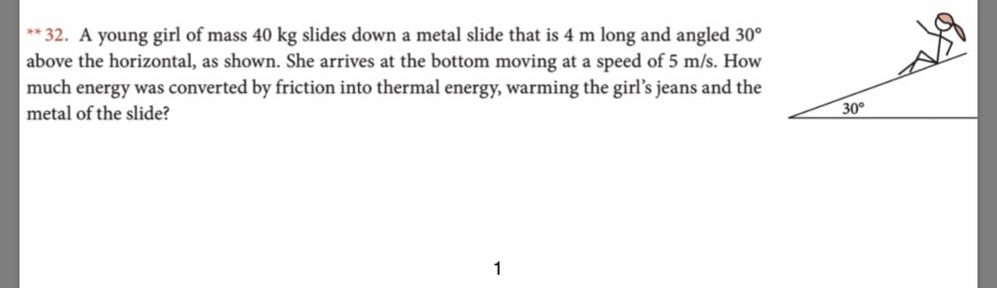 **32. A young girl of mass 40 kg slides down a metal slide that is 4 m long and angled 30
above the horizontal, as shown. She arrives at the bottom moving at a speed of 5 m/s. How
much energy was converted by friction into thermal energy, warming the girl's jeans and the
30°
metal of the slide?
1
