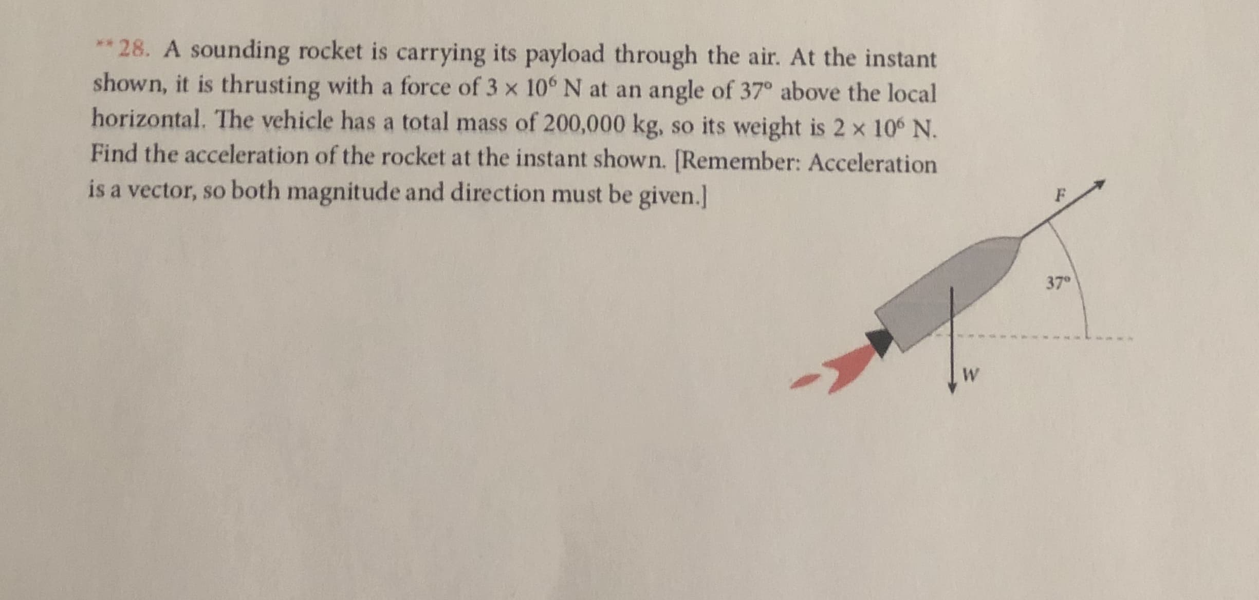 ** 28. A sounding rocket is carrying its payload through the air. At the instant
shown, it is thrusting with a force of 3 x 10° N at an angle of 37° above the local
horizontal. The vehicle has a total mass of 200,000 kg,
Find the acceleration of the rocket at the instant shown. [Remember: Acceleration
so its weight is 2 x 106 N.
is a vector, so both magnitude and direction must be given.]
37°
W
