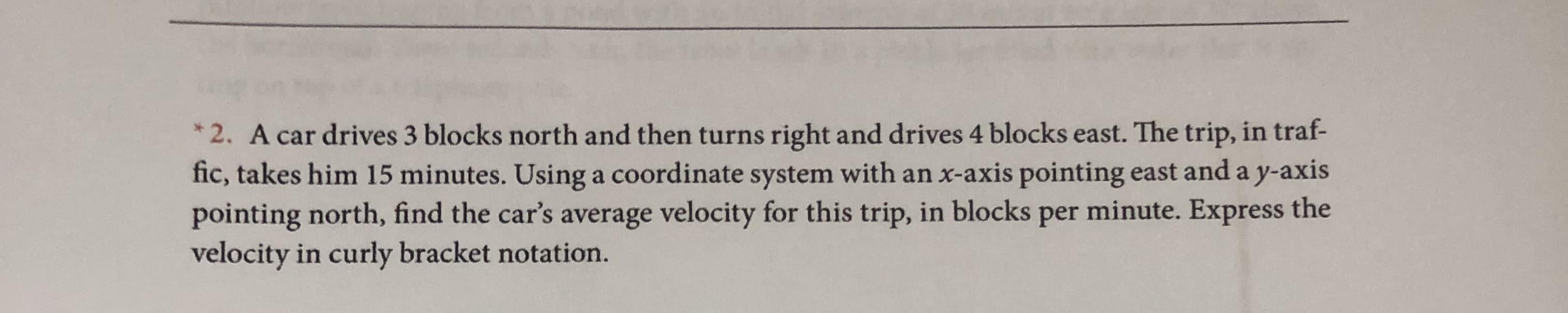 *2. A car drives 3 blocks north and then turns right and drives 4 blocks east. The trip, in traf-
fic, takes him 15 minutes. Using a coordinate system with an x-axis pointing east and a y-axis
pointing north, find the car's average velocity for this trip, in blocks per minute. Express the
velocity in curly bracket notation.
