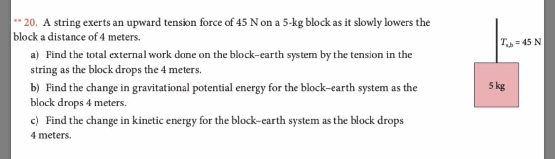 ** 20. A string exerts an upward tension force of 45 N on a 5-kg blo ck as it slowly lowers the
block a distance of 4 meters.
Tb 45 N
a) Find the total external work done on the block-earth system by the tension in the
string as the block drops the 4 meters.
5 kg
b) Find the change in gravitational potential energy for the block-earth system as the
block drops 4 meters
c) Find the change in kinetic energy for the block-earth system as the block drops
4 meters
