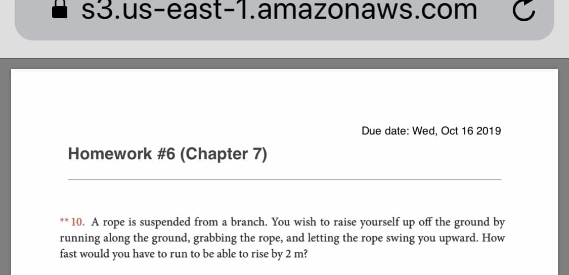 s3.us-east-1.amazonaws.com
Due date: Wed, Oct 16 2019
Homework #6 (Chapter 7)
**10. A rope is suspended from a branch. You wish to raise yourself up off the ground by
running along the ground, grabbing the rope, and letting the rope swing you upward. How
fast would you have to run to be able to rise by 2 m?
