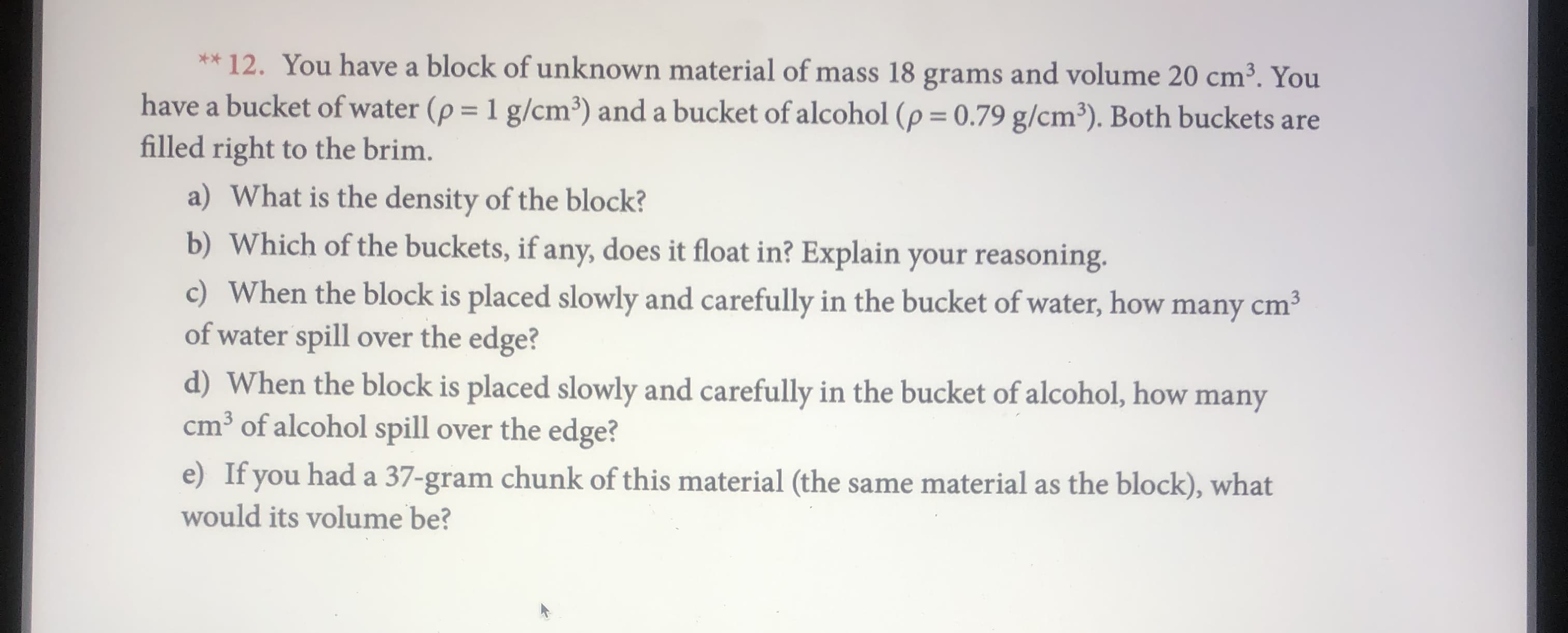 ** 12. You have a block of unknown material of mass 18 grams and volume 20 cm3. You
have a bucket of water (p
filled right to the brim.
1 g/cm3) and a bucket of alcohol (p = 0.79 g/cm3). Both buckets are
a) What is the density of the block?
b) Which of the buckets, if any, does it float in? Explain your reasoning
c) When the block is placed slowly and carefully in the bucket of water, how many cm3
of water spill over the edge?
d) When the block is placed slowly and carefully in the bucket of alcohol, how many
cm3
of alcohol spill over the edge?
e) If you had a 37-gram chunk of this material (the same material as the block), what
would its volume be?
