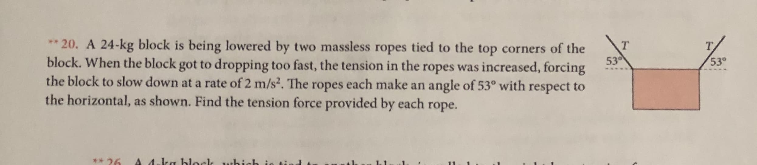 20. A 24-kg block is being lowered by two massless ropes tied to the top corners of the
block. When the block got to dropping too fast, the tension in the ropes was increased, forcing
the block to slow down at a rate of 2 m/s2. The ropes each make an
the horizontal, as shown. Find the tension force provided by each rope.
**
т
Т.
530
53°
angle of 53° with respect to
A 4.ka hlockk whi
26
