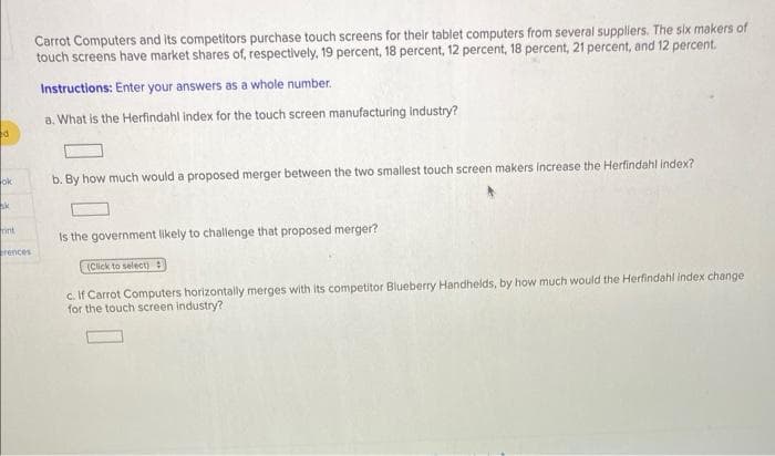 Carrot Computers and its competitors purchase touch screens for their tablet computers from several suppliers. The slx makers of
touch screens have market shares of, respectively, 19 percent, 18 percent, 12 percent, 18 percent, 21 percent, and 12 percent.
Instructions: Enter your answers as a whole number.
a. What is the Herfindahl index for the touch screen manufacturing industry?
ok
b. By how much would a proposed merger between the two smallest touch screen makers increase the Herfindahl index?
rint
Is the government likely to challenge that proposed merger?
brences
(Click to select) :
c. If Carrot Computers horizontally merges with its competitor Blueberry Handhelds, by how much would the Herfindahl index change
for the touch screen industry?
