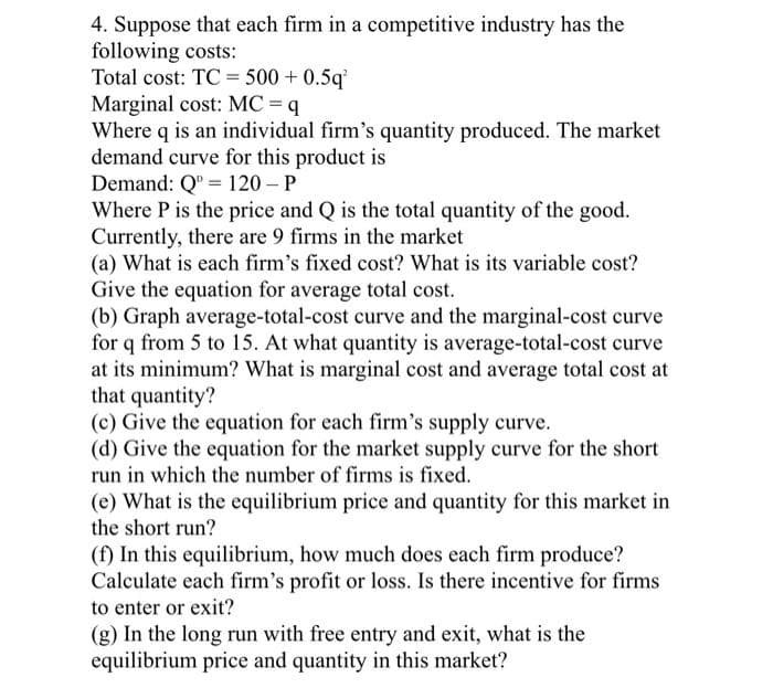 4. Suppose that each firm in a competitive industry has the
following costs:
Total cost: TC = 500 + 0.5q
Marginal cost: MC = q
Where q is an individual firm's quantity produced. The market
demand curve for this product is
Demand: Q" = 120 – P
Where P is the price and Q is the total quantity of the good.
Currently, there are 9 firms in the market
(a) What is each firm's fixed cost? What is its variable cost?
Give the equation for average total cost.
(b) Graph average-total-cost curve and the marginal-cost curve
for q from 5 to 15. At what quantity is average-total-cost curve
at its minimum? What is marginal cost and average total cost at
that quantity?
(c) Give the equation for each firm's supply curve.
(d) Give the equation for the market supply curve for the short
run in which the number of firms is fixed.
(e) What is the equilibrium price and quantity for this market in
the short run?
(f) In this equilibrium, how much does each firm produce?
Calculate each firm's profit or loss. Is there incentive for firms
to enter or exit?
(g) In the long run with free entry and exit, what is the
equilibrium price and quantity in this market?
