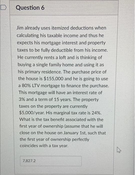 Question 6
Jim already uses itemized deductions when
calculating his taxable income and thus he
expects his mortgage interest and property
taxes to be fully deductible from his income.
He currently rents a loft and is thinking of
buying a single family home and using it as
his primary residence. The purchase price of
the house is $155,000 and he is going to use
a 80% LTV mortgage to finance the purchase.
This mortgage will have an interest rate of
3% and a term of 15 years. The property
taxes on the property are currently
$5,000/year. His marginal tax rate is 24%.
What is the tax benefit associated with the
first year of ownership (assume that he will
close on the house on January 1st, such that
the first year of ownership perfectly
coincides with a tax year.
7,827.2
