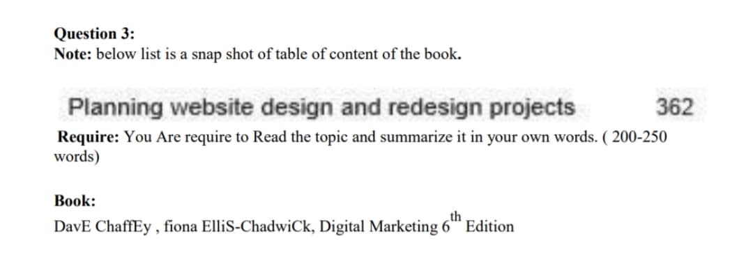 Question 3:
Note: below list is a snap shot of table of content of the book.
Planning website design and redesign projects
362
Require: You Are require to Read the topic and summarize it in your own words. ( 200-250
words)
Book:
th
DavE ChaffEy , fiona ElliS-ChadwiCk, Digital Marketing 6 Edition
