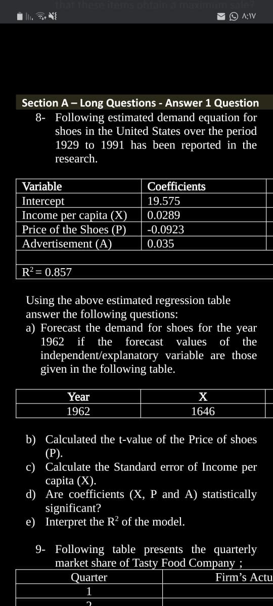 ese items obtain a maxi
O A:IV
Section A - Long Questions - Answer 1 Question
8- Following estimated demand equation for
shoes in the United States over the period
1929 to 1991 has been reported in the
research.
Variable
Coefficients
19.575
Intercept
Income per capita (X)
Price of the Shoes (P)
Advertisement (A)
0.0289
-0.0923
0.035
R² = 0.857
Using the above estimated regression table
answer the following questions:
a) Forecast the demand for shoes for the year
1962
if the forecast
values of the
independent/explanatory variable are those
given in the following table.
Year
X
1962
1646
b) Calculated the t-value of the Price of shoes
(Р).
c) Calculate the Standard error of Income per
сapita (X).
d) Are coefficients (X, P and A) statistically
significant?
e) Interpret the R? of the model.
9- Following table presents the quarterly
market share of Tasty Food Company ;
Quarter
Firm's Actu
