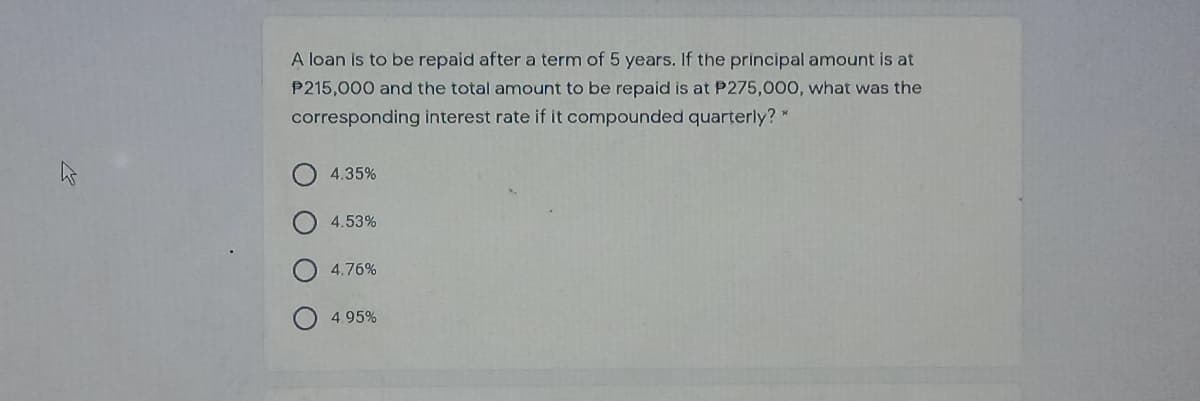 A loan is to be repaid after a term of 5 years. If the principal amount is at
P215,000 and the total amount to be repaid is at P275,000, what was the
corresponding interest rate if it compounded quarterly? *
4.35%
4.53%
4.76%
4.95%
